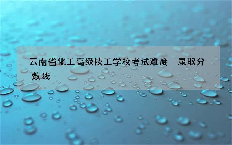 云南省化工高级技工学校考试难度 录取分数线